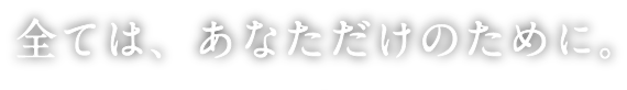 全ては、あなただけのために。